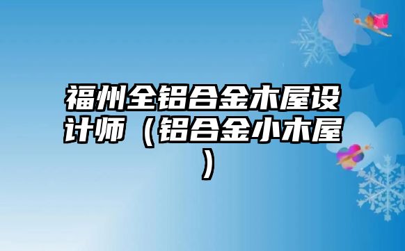 福州全鋁合金木屋設(shè)計(jì)師（鋁合金小木屋）