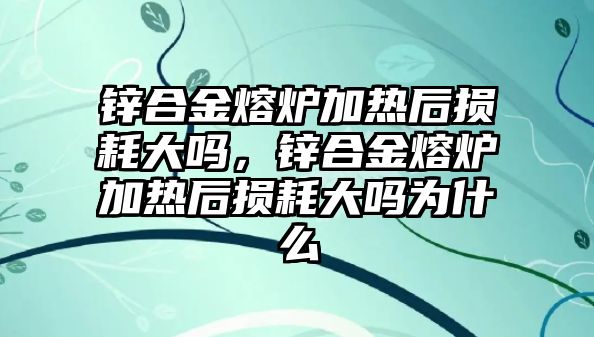 鋅合金熔爐加熱后損耗大嗎，鋅合金熔爐加熱后損耗大嗎為什么