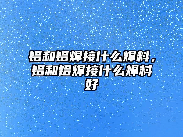 鋁和鋁焊接什么焊料，鋁和鋁焊接什么焊料好