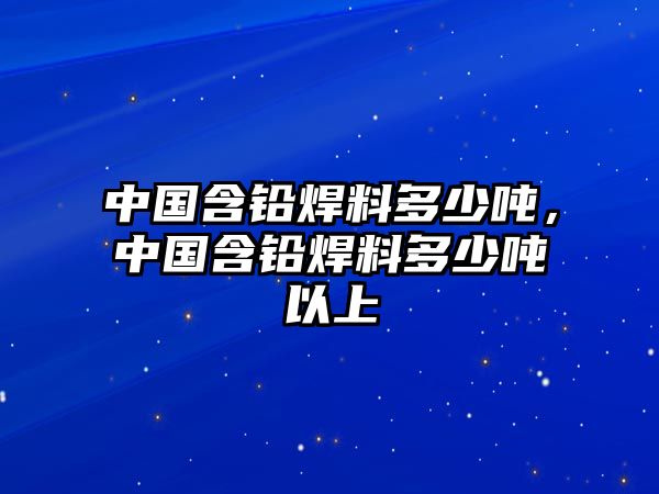 中國(guó)含鉛焊料多少噸，中國(guó)含鉛焊料多少噸以上