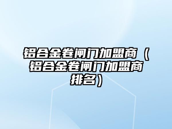 鋁合金卷閘門加盟商（鋁合金卷閘門加盟商排名）