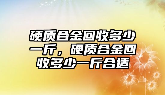 硬質合金回收多少一斤，硬質合金回收多少一斤合適