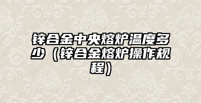 鋅合金中央熔爐溫度多少（鋅合金熔爐操作規(guī)程）