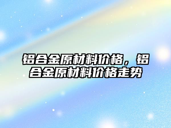 鋁合金原材料價格，鋁合金原材料價格走勢