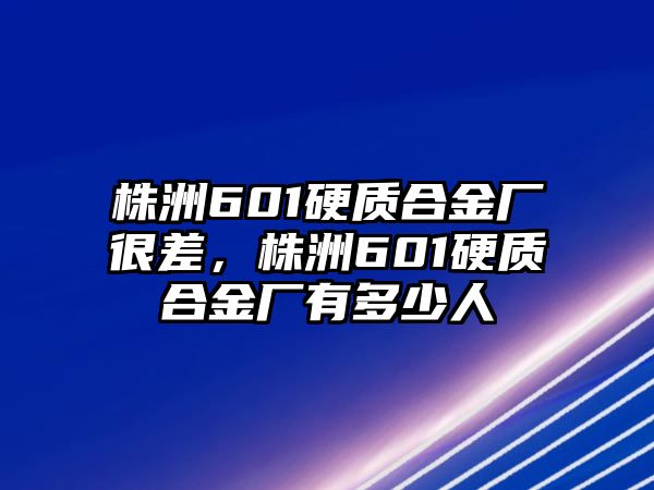 株洲601硬質合金廠很差，株洲601硬質合金廠有多少人