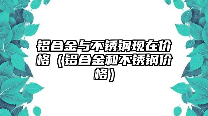 鋁合金與不銹鋼現(xiàn)在價(jià)格（鋁合金和不銹鋼價(jià)格）