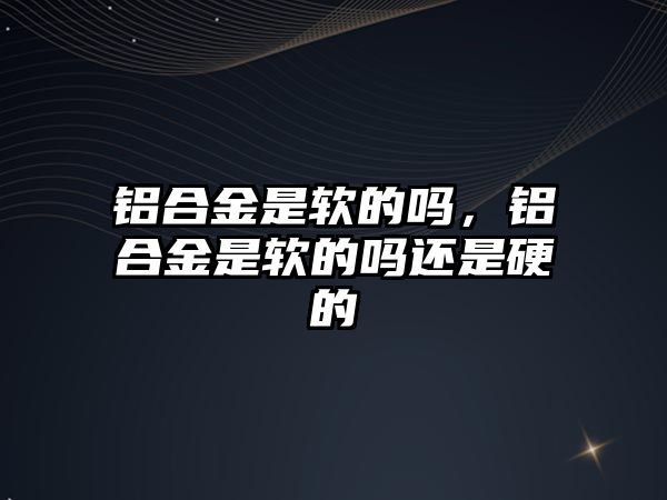 鋁合金是軟的嗎，鋁合金是軟的嗎還是硬的