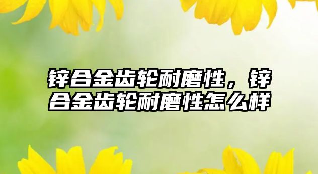 鋅合金齒輪耐磨性，鋅合金齒輪耐磨性怎么樣