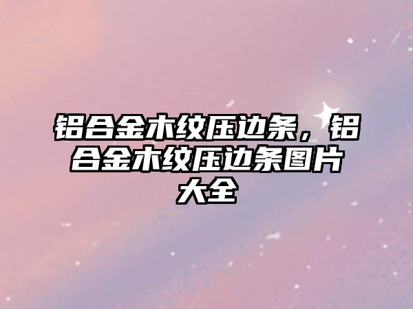 鋁合金木紋壓邊條，鋁合金木紋壓邊條圖片大全