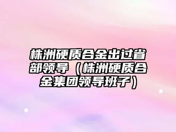 株洲硬質(zhì)合金出過省部領(lǐng)導(dǎo)（株洲硬質(zhì)合金集團(tuán)領(lǐng)導(dǎo)班子）