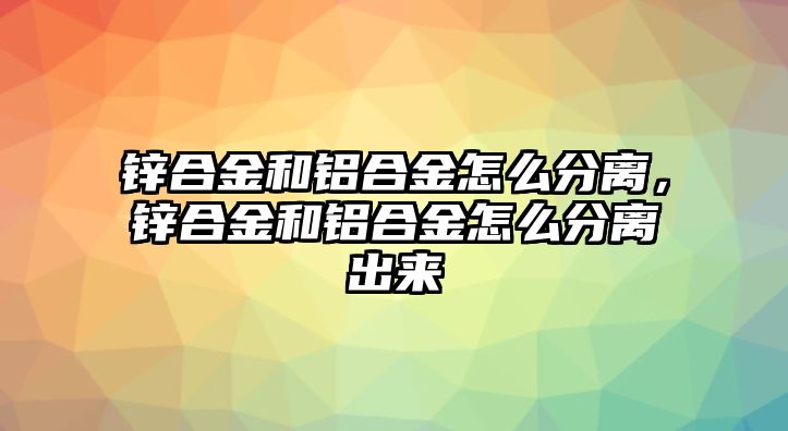 鋅合金和鋁合金怎么分離，鋅合金和鋁合金怎么分離出來(lái)