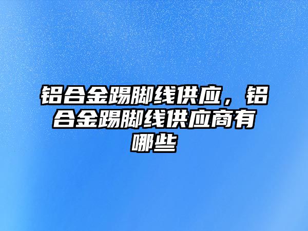 鋁合金踢腳線供應(yīng)，鋁合金踢腳線供應(yīng)商有哪些