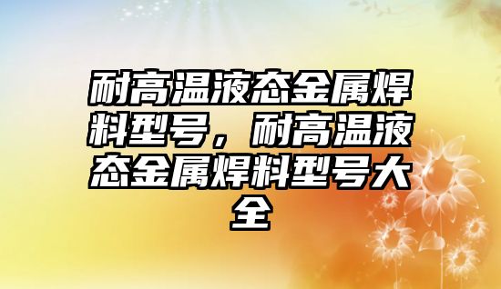 耐高溫液態(tài)金屬焊料型號(hào)，耐高溫液態(tài)金屬焊料型號(hào)大全