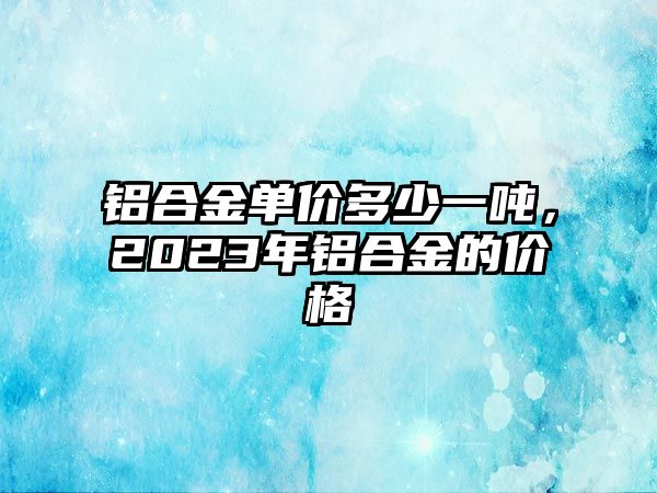 鋁合金單價多少一噸，2023年鋁合金的價格