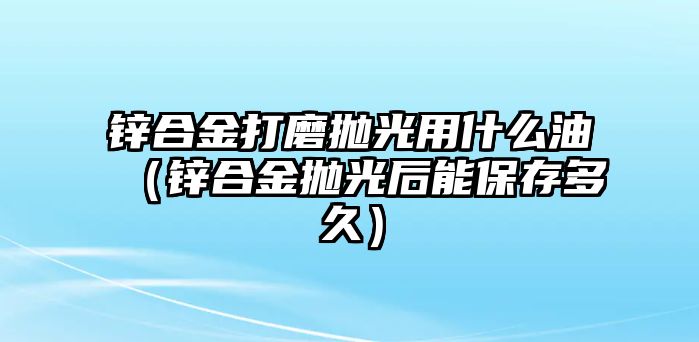 鋅合金打磨拋光用什么油（鋅合金拋光后能保存多久）