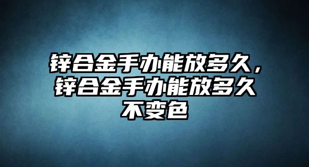 鋅合金手辦能放多久，鋅合金手辦能放多久不變色