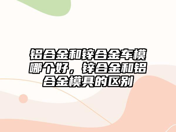 鋁合金和鋅合金車模哪個好，鋅合金和鋁合金模具的區(qū)別