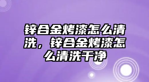 鋅合金烤漆怎么清洗，鋅合金烤漆怎么清洗干凈