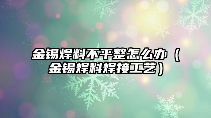 金錫焊料不平整怎么辦（金錫焊料焊接工藝）