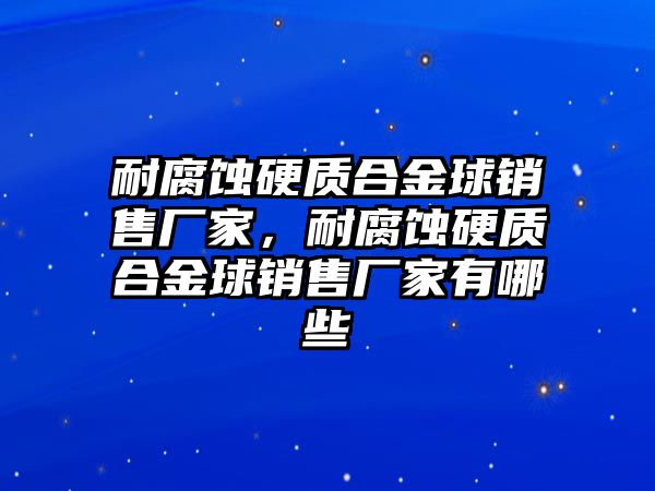 耐腐蝕硬質(zhì)合金球銷售廠家，耐腐蝕硬質(zhì)合金球銷售廠家有哪些