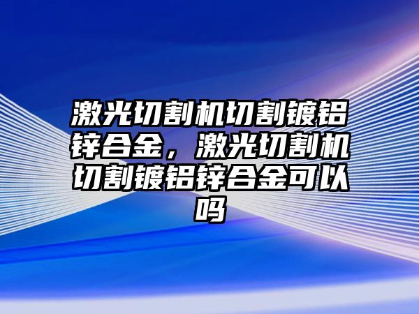 激光切割機切割鍍鋁鋅合金，激光切割機切割鍍鋁鋅合金可以嗎