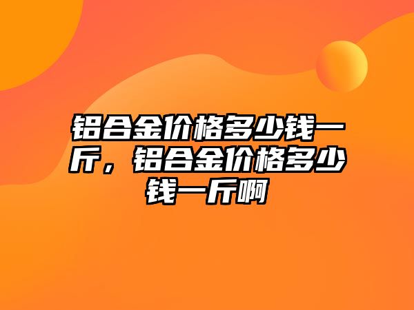 鋁合金價格多少錢一斤，鋁合金價格多少錢一斤啊