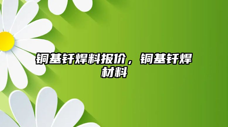 銅基釬焊料報價，銅基釬焊材料