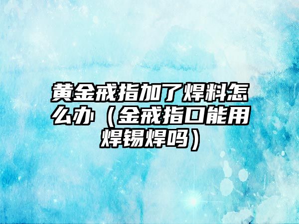 黃金戒指加了焊料怎么辦（金戒指口能用焊錫焊嗎）