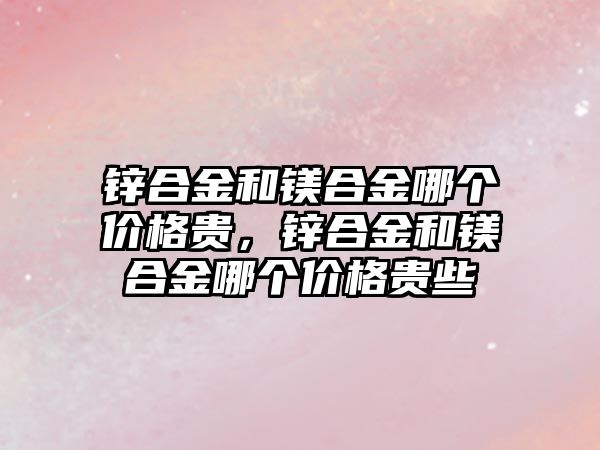 鋅合金和鎂合金哪個價格貴，鋅合金和鎂合金哪個價格貴些