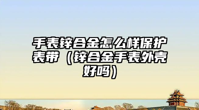 手表鋅合金怎么樣保護(hù)表帶（鋅合金手表外殼好嗎）