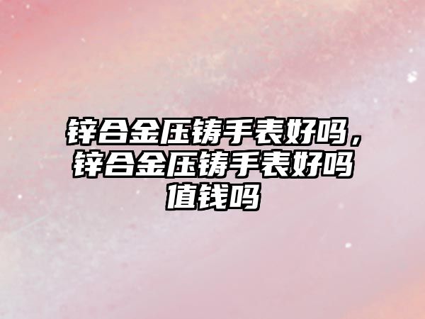 鋅合金壓鑄手表好嗎，鋅合金壓鑄手表好嗎值錢(qián)嗎