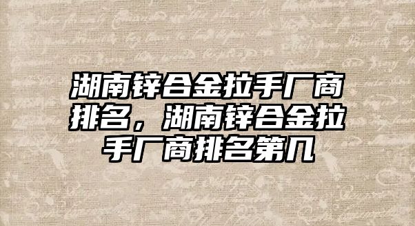 湖南鋅合金拉手廠商排名，湖南鋅合金拉手廠商排名第幾