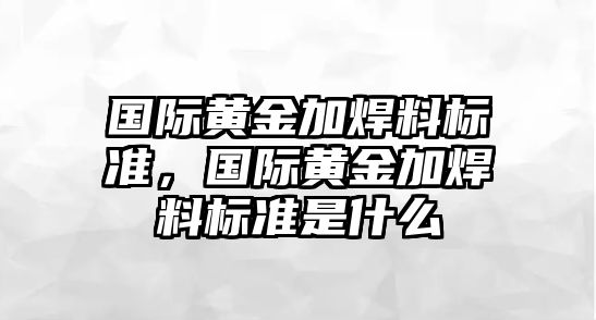 國際黃金加焊料標準，國際黃金加焊料標準是什么