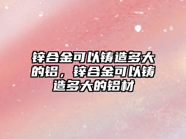 鋅合金可以鑄造多大的鋁，鋅合金可以鑄造多大的鋁材