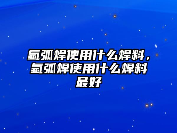 氬弧焊使用什么焊料，氬弧焊使用什么焊料最好