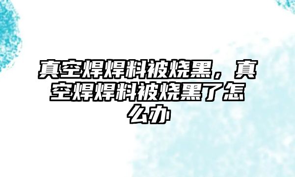 真空焊焊料被燒黑，真空焊焊料被燒黑了怎么辦