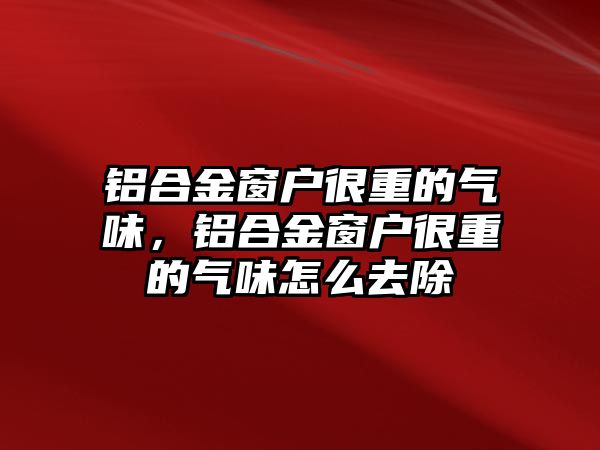 鋁合金窗戶很重的氣味，鋁合金窗戶很重的氣味怎么去除