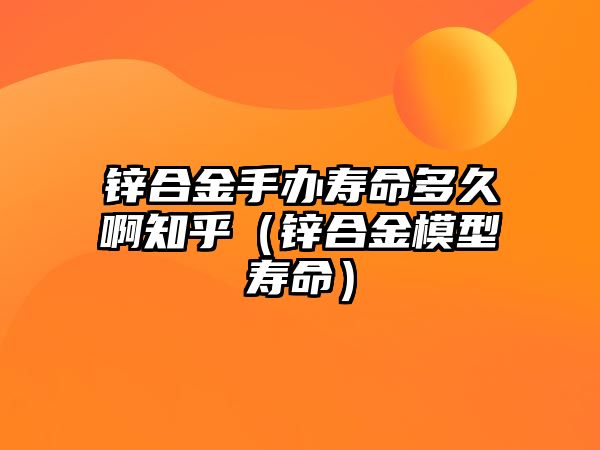 鋅合金手辦壽命多久啊知乎（鋅合金模型壽命）