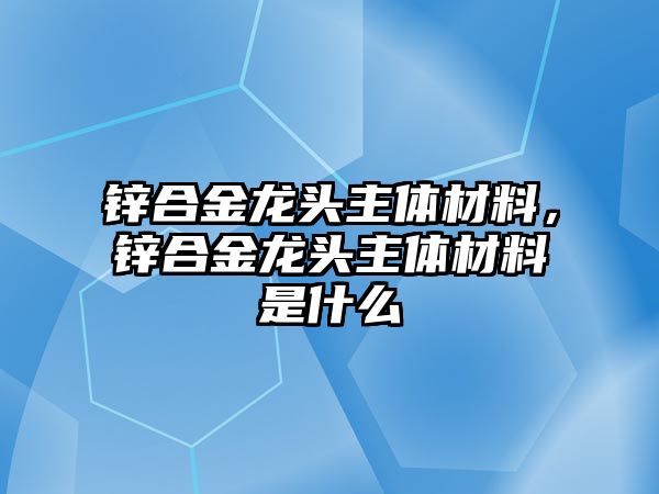 鋅合金龍頭主體材料，鋅合金龍頭主體材料是什么