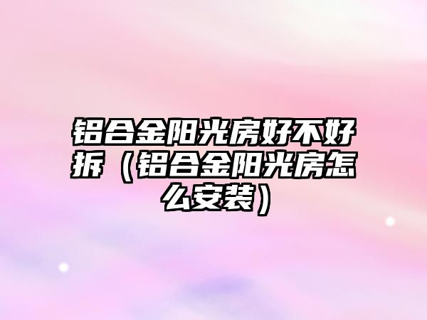 鋁合金陽光房好不好拆（鋁合金陽光房怎么安裝）