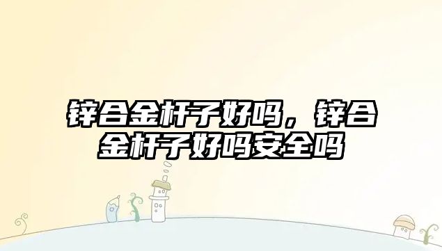 鋅合金桿子好嗎，鋅合金桿子好嗎安全嗎