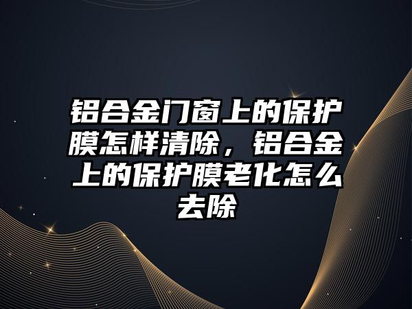 鋁合金門窗上的保護膜怎樣清除，鋁合金上的保護膜老化怎么去除