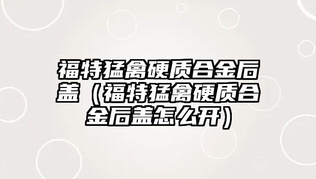 福特猛禽硬質(zhì)合金后蓋（福特猛禽硬質(zhì)合金后蓋怎么開(kāi)）