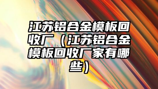 江蘇鋁合金模板回收廠（江蘇鋁合金模板回收廠家有哪些）