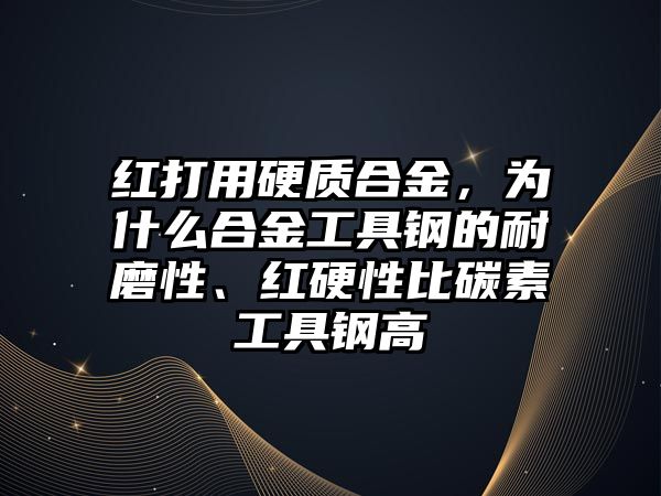 紅打用硬質(zhì)合金，為什么合金工具鋼的耐磨性、紅硬性比碳素工具鋼高