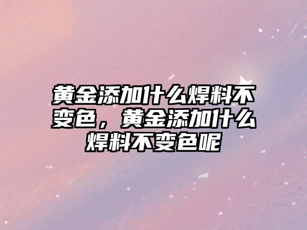 黃金添加什么焊料不變色，黃金添加什么焊料不變色呢