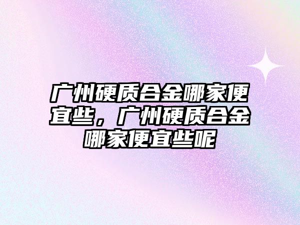 廣州硬質(zhì)合金哪家便宜些，廣州硬質(zhì)合金哪家便宜些呢