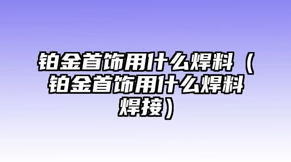 鉑金首飾用什么焊料（鉑金首飾用什么焊料焊接）