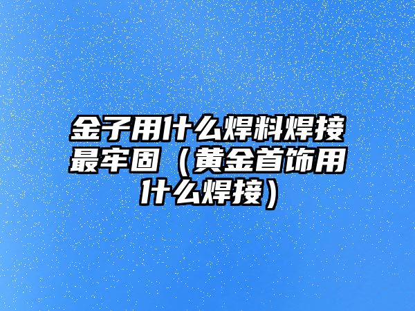 金子用什么焊料焊接最牢固（黃金首飾用什么焊接）