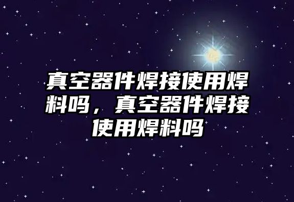 真空器件焊接使用焊料嗎，真空器件焊接使用焊料嗎